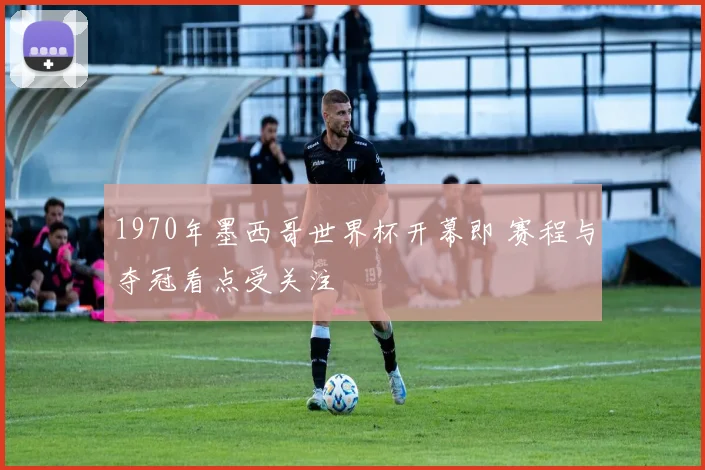 1970年墨西哥世界杯开幕即 赛程与夺冠看点受关注