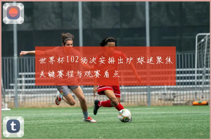 世界杯102场次安排出炉 球迷聚焦关键赛程与观赛看点