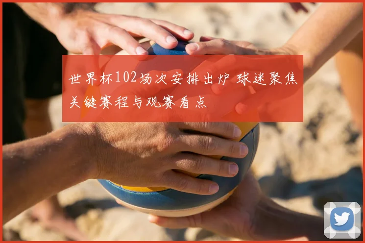 世界杯102场次安排出炉 球迷聚焦关键赛程与观赛看点