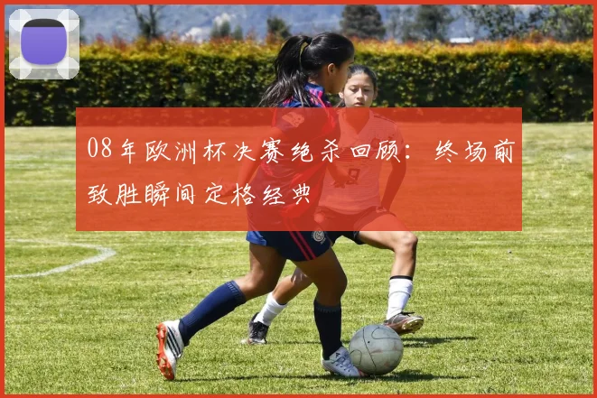 08年欧洲杯决赛绝杀回顾：终场前致胜瞬间定格经典