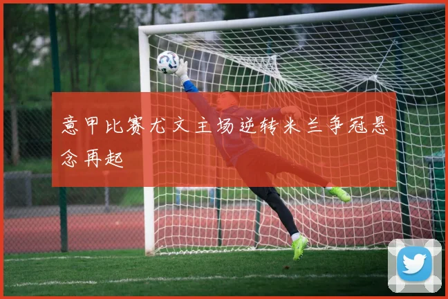 意甲比赛尤文主场逆转米兰争冠悬念再起