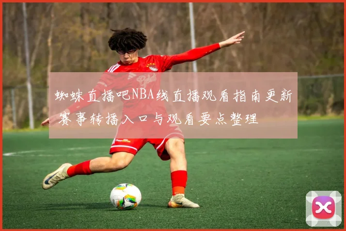蜘蛛直播吧NBA线直播观看指南更新 赛事转播入口与观看要点整理